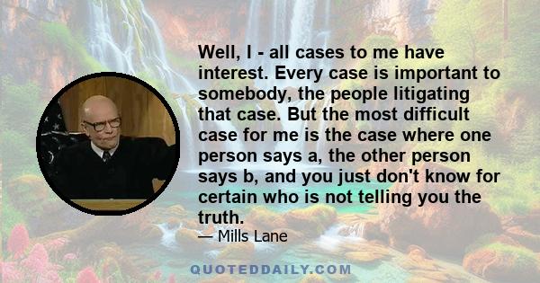 Well, I - all cases to me have interest. Every case is important to somebody, the people litigating that case. But the most difficult case for me is the case where one person says a, the other person says b, and you