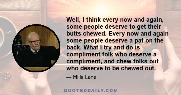 Well, I think every now and again, some people deserve to get their butts chewed. Every now and again some people deserve a pat on the back. What I try and do is compliment folk who deserve a compliment, and chew folks