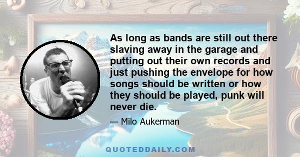 As long as bands are still out there slaving away in the garage and putting out their own records and just pushing the envelope for how songs should be written or how they should be played, punk will never die.