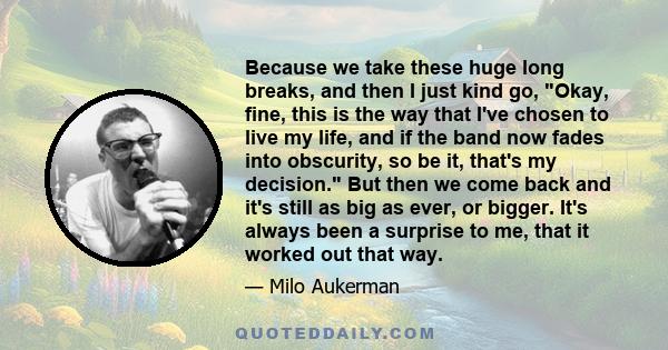 Because we take these huge long breaks, and then I just kind go, Okay, fine, this is the way that I've chosen to live my life, and if the band now fades into obscurity, so be it, that's my decision. But then we come