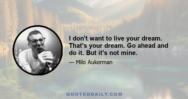 I don't want to live your dream. That's your dream. Go ahead and do it. But it's not mine.