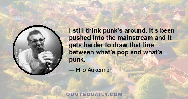 I still think punk's around. It's been pushed into the mainstream and it gets harder to draw that line between what's pop and what's punk.