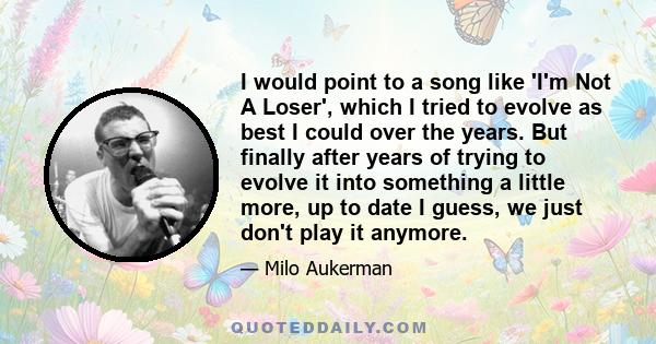 I would point to a song like 'I'm Not A Loser', which I tried to evolve as best I could over the years. But finally after years of trying to evolve it into something a little more, up to date I guess, we just don't play 