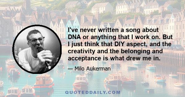 I've never written a song about DNA or anything that I work on. But I just think that DIY aspect, and the creativity and the belonging and acceptance is what drew me in.