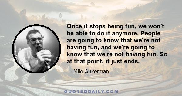 Once it stops being fun, we won't be able to do it anymore. People are going to know that we're not having fun, and we're going to know that we're not having fun. So at that point, it just ends.