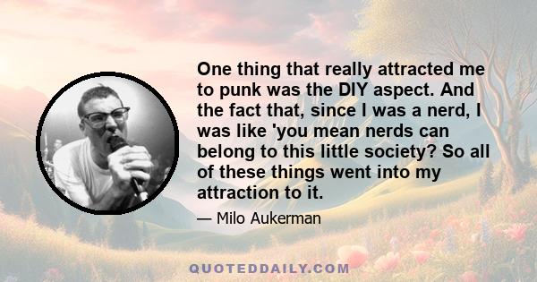 One thing that really attracted me to punk was the DIY aspect. And the fact that, since I was a nerd, I was like 'you mean nerds can belong to this little society? So all of these things went into my attraction to it.