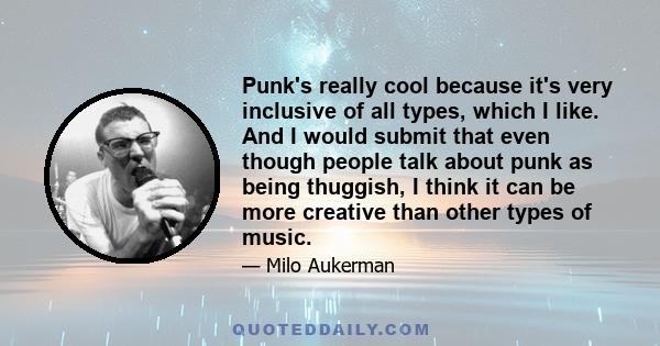 Punk's really cool because it's very inclusive of all types, which I like. And I would submit that even though people talk about punk as being thuggish, I think it can be more creative than other types of music.