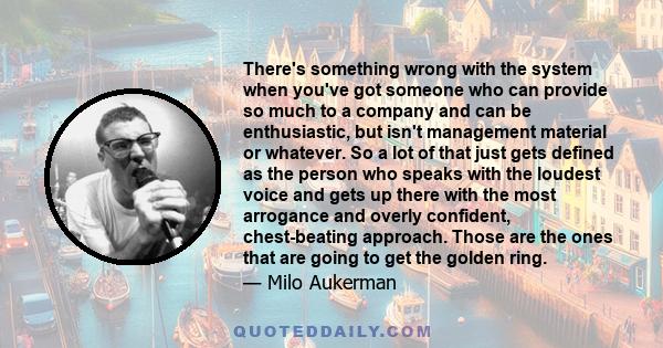 There's something wrong with the system when you've got someone who can provide so much to a company and can be enthusiastic, but isn't management material or whatever. So a lot of that just gets defined as the person