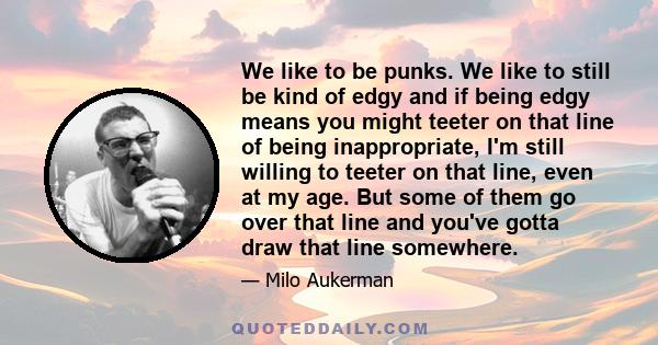 We like to be punks. We like to still be kind of edgy and if being edgy means you might teeter on that line of being inappropriate, I'm still willing to teeter on that line, even at my age. But some of them go over that 