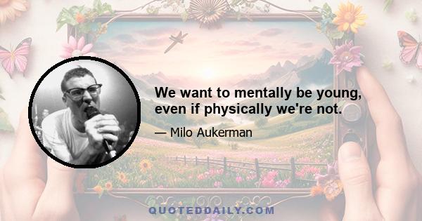 We want to mentally be young, even if physically we're not.