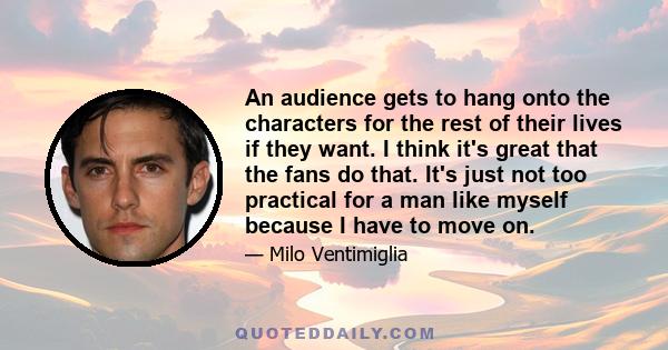 An audience gets to hang onto the characters for the rest of their lives if they want. I think it's great that the fans do that. It's just not too practical for a man like myself because I have to move on.