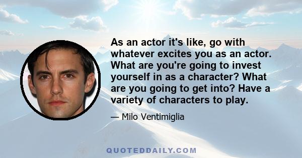 As an actor it's like, go with whatever excites you as an actor. What are you're going to invest yourself in as a character? What are you going to get into? Have a variety of characters to play.