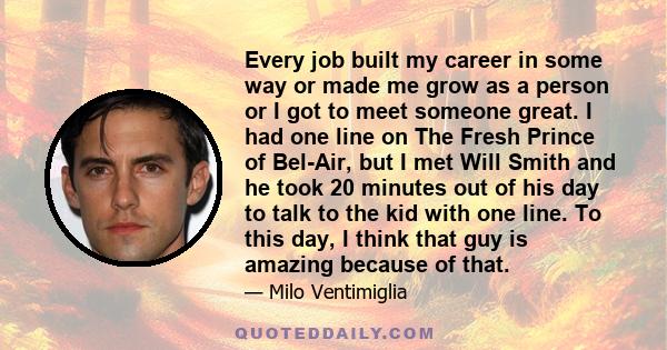 Every job built my career in some way or made me grow as a person or I got to meet someone great. I had one line on The Fresh Prince of Bel-Air, but I met Will Smith and he took 20 minutes out of his day to talk to the