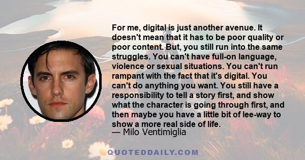 For me, digital is just another avenue. It doesn't mean that it has to be poor quality or poor content. But, you still run into the same struggles. You can't have full-on language, violence or sexual situations. You