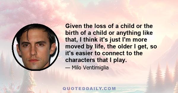 Given the loss of a child or the birth of a child or anything like that, I think it's just I'm more moved by life, the older I get, so it's easier to connect to the characters that I play.