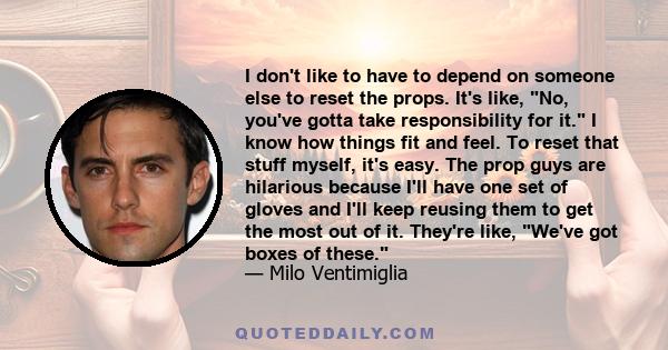 I don't like to have to depend on someone else to reset the props. It's like, No, you've gotta take responsibility for it. I know how things fit and feel. To reset that stuff myself, it's easy. The prop guys are