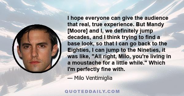 I hope everyone can give the audience that real, true experience. But Mandy [Moore] and I, we definitely jump decades, and I think trying to find a base look, so that I can go back to the Eighties, I can jump to the