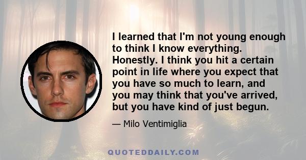 I learned that I'm not young enough to think I know everything. Honestly. I think you hit a certain point in life where you expect that you have so much to learn, and you may think that you've arrived, but you have kind 