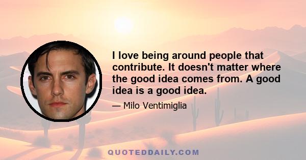 I love being around people that contribute. It doesn't matter where the good idea comes from. A good idea is a good idea.