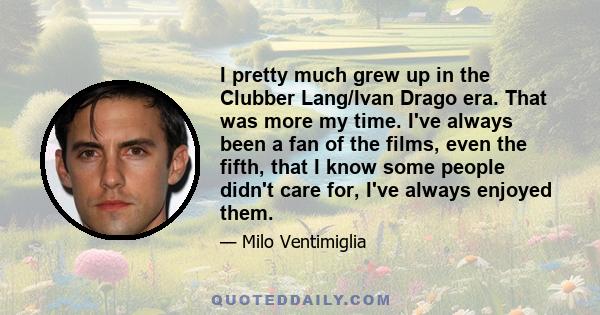 I pretty much grew up in the Clubber Lang/Ivan Drago era. That was more my time. I've always been a fan of the films, even the fifth, that I know some people didn't care for, I've always enjoyed them.