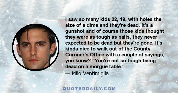 I saw so many kids 22, 19, with holes the size of a dime and they're dead. It's a gunshot and of course those kids thought they were as tough as nails, they never expected to be dead but they're gone. It's kinda nice to 