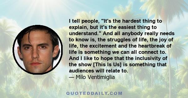 I tell people, It's the hardest thing to explain, but it's the easiest thing to understand. And all anybody really needs to know is, the struggles of life, the joy of life, the excitement and the heartbreak of life is