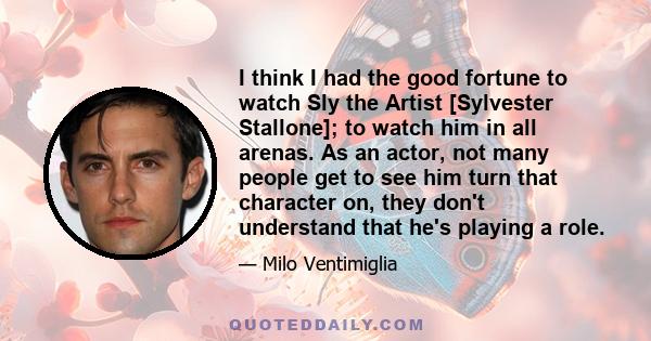 I think I had the good fortune to watch Sly the Artist [Sylvester Stallone]; to watch him in all arenas. As an actor, not many people get to see him turn that character on, they don't understand that he's playing a role.