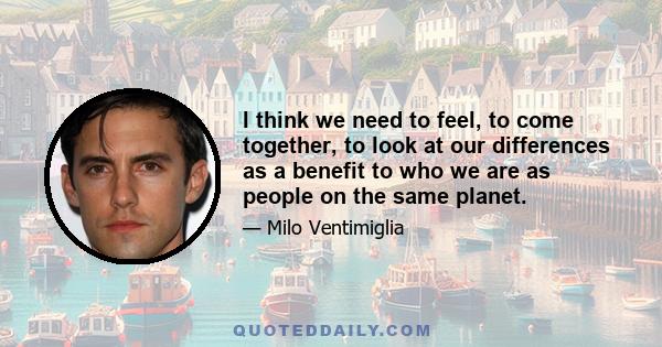 I think we need to feel, to come together, to look at our differences as a benefit to who we are as people on the same planet.