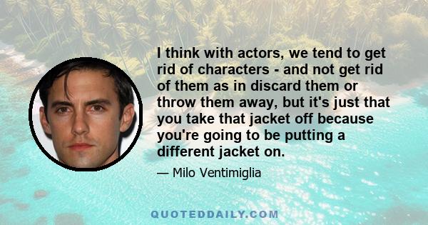 I think with actors, we tend to get rid of characters - and not get rid of them as in discard them or throw them away, but it's just that you take that jacket off because you're going to be putting a different jacket on.