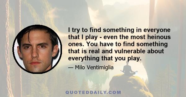 I try to find something in everyone that I play - even the most heinous ones. You have to find something that is real and vulnerable about everything that you play.