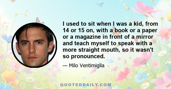 I used to sit when I was a kid, from 14 or 15 on, with a book or a paper or a magazine in front of a mirror and teach myself to speak with a more straight mouth, so it wasn't so pronounced.