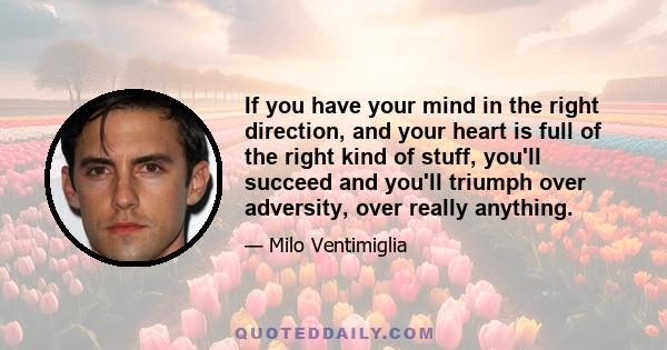 If you have your mind in the right direction, and your heart is full of the right kind of stuff, you'll succeed and you'll triumph over adversity, over really anything.