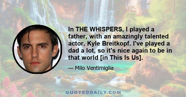 In THE WHISPERS, I played a father, with an amazingly talented actor, Kyle Breitkopf. I've played a dad a lot, so it's nice again to be in that world [in This Is Us].