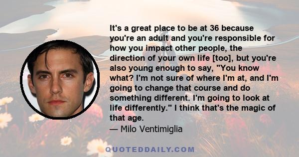 It's a great place to be at 36 because you're an adult and you're responsible for how you impact other people, the direction of your own life [too], but you're also young enough to say, You know what? I'm not sure of