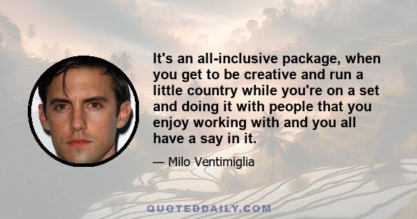 It's an all-inclusive package, when you get to be creative and run a little country while you're on a set and doing it with people that you enjoy working with and you all have a say in it.