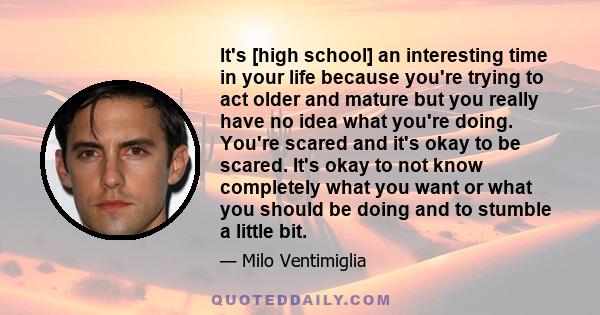 It's [high school] an interesting time in your life because you're trying to act older and mature but you really have no idea what you're doing. You're scared and it's okay to be scared. It's okay to not know completely 