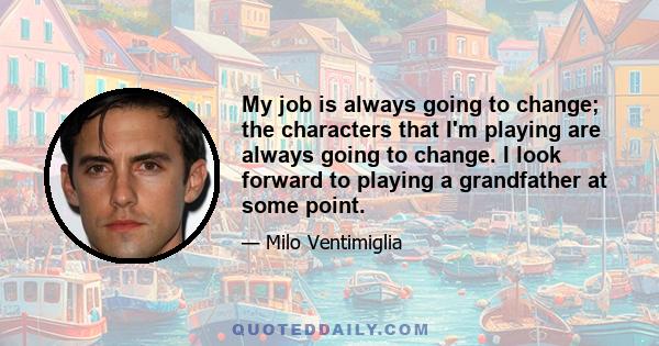 My job is always going to change; the characters that I'm playing are always going to change. I look forward to playing a grandfather at some point.