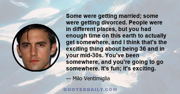 Some were getting married; some were getting divorced. People were in different places, but you had enough time on this earth to actually get somewhere, and I think that's the exciting thing about being 36 and in your