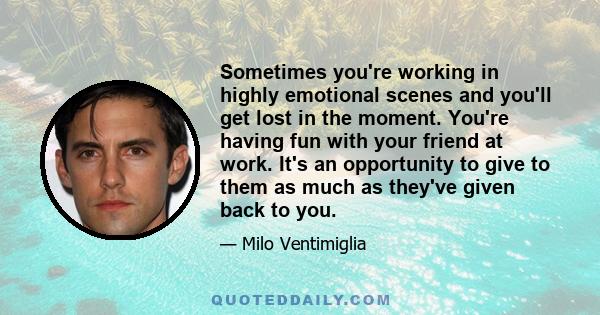 Sometimes you're working in highly emotional scenes and you'll get lost in the moment. You're having fun with your friend at work. It's an opportunity to give to them as much as they've given back to you.