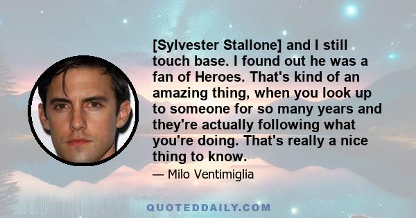 [Sylvester Stallone] and I still touch base. I found out he was a fan of Heroes. That's kind of an amazing thing, when you look up to someone for so many years and they're actually following what you're doing. That's