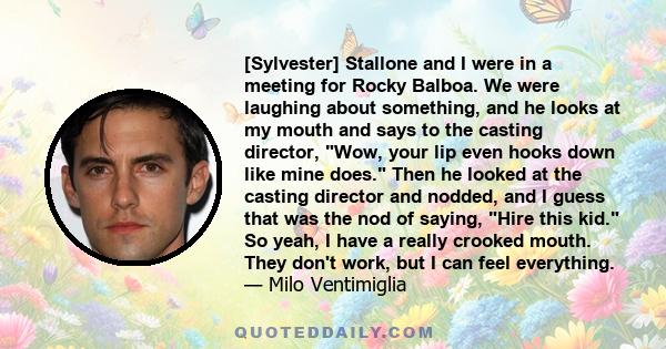 [Sylvester] Stallone and I were in a meeting for Rocky Balboa. We were laughing about something, and he looks at my mouth and says to the casting director, Wow, your lip even hooks down like mine does. Then he looked at 