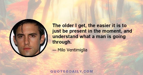 The older I get, the easier it is to just be present in the moment, and understand what a man is going through.