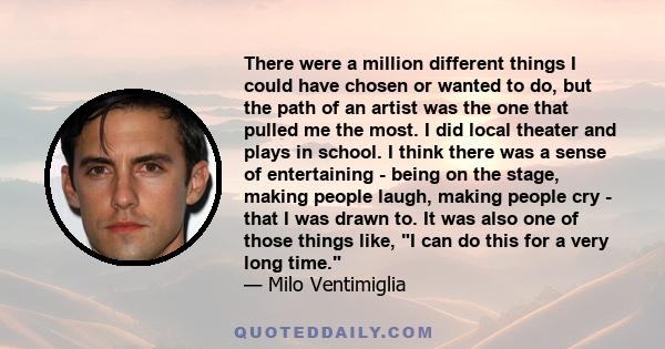 There were a million different things I could have chosen or wanted to do, but the path of an artist was the one that pulled me the most. I did local theater and plays in school. I think there was a sense of