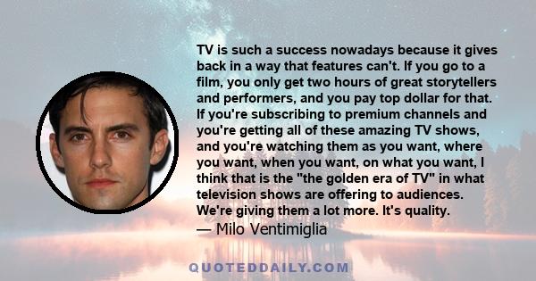 TV is such a success nowadays because it gives back in a way that features can't. If you go to a film, you only get two hours of great storytellers and performers, and you pay top dollar for that. If you're subscribing