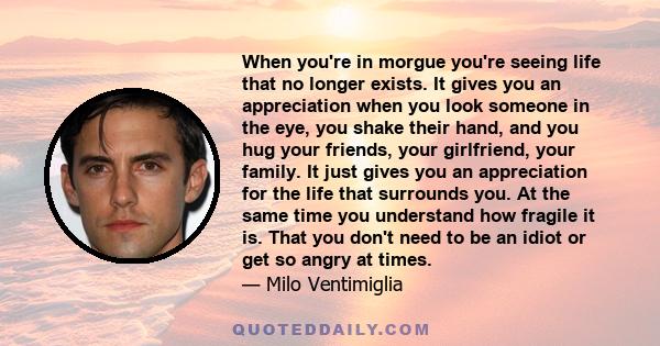 When you're in morgue you're seeing life that no longer exists. It gives you an appreciation when you look someone in the eye, you shake their hand, and you hug your friends, your girlfriend, your family. It just gives