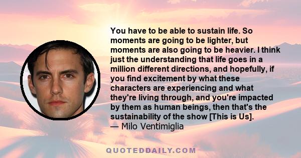 You have to be able to sustain life. So moments are going to be lighter, but moments are also going to be heavier. I think just the understanding that life goes in a million different directions, and hopefully, if you