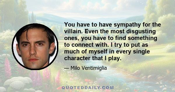 You have to have sympathy for the villain. Even the most disgusting ones, you have to find something to connect with. I try to put as much of myself in every single character that I play.