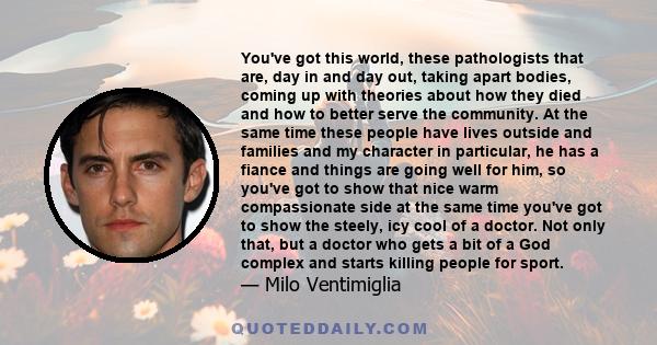 You've got this world, these pathologists that are, day in and day out, taking apart bodies, coming up with theories about how they died and how to better serve the community. At the same time these people have lives