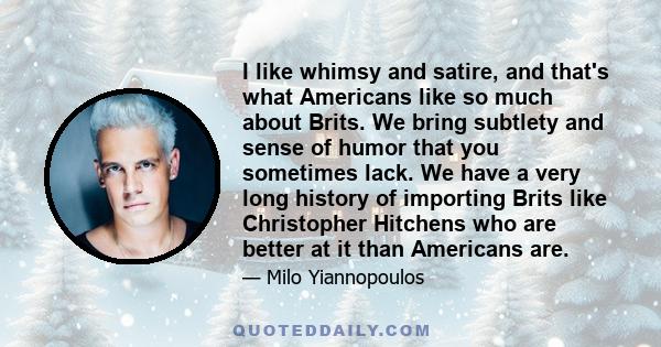 I like whimsy and satire, and that's what Americans like so much about Brits. We bring subtlety and sense of humor that you sometimes lack. We have a very long history of importing Brits like Christopher Hitchens who