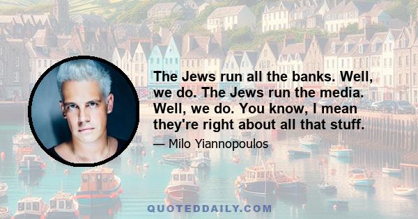 The Jews run all the banks. Well, we do. The Jews run the media. Well, we do. You know, I mean they're right about all that stuff.